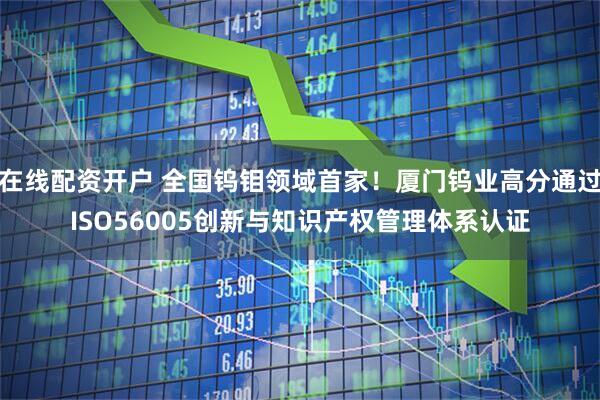 在线配资开户 全国钨钼领域首家！厦门钨业高分通过ISO56005创新与知识产权管理体系认证