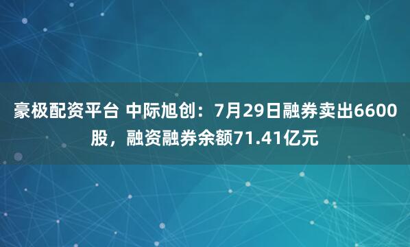 豪极配资平台 中际旭创：7月29日融券卖出6600股，融资融券余额71.41亿元
