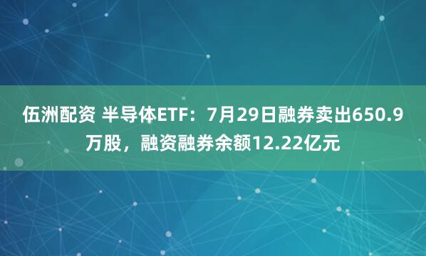 伍洲配资 半导体ETF：7月29日融券卖出650.9万股，融资融券余额12.22亿元