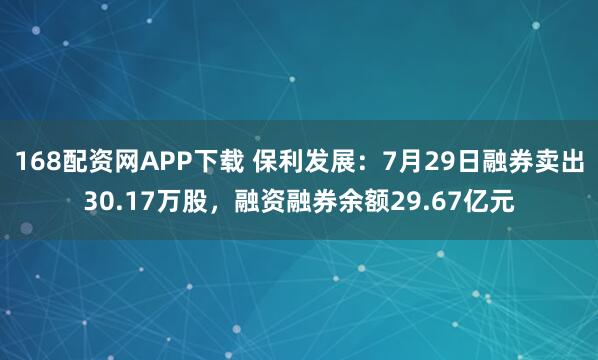 168配资网APP下载 保利发展：7月29日融券卖出30.17万股，融资融券余额29.67亿元