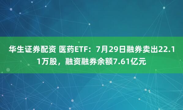 华生证券配资 医药ETF：7月29日融券卖出22.11万股，融资融券余额7.61亿元