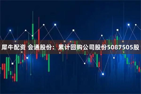 犀牛配资 会通股份：累计回购公司股份5087505股