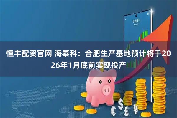恒丰配资官网 海泰科：合肥生产基地预计将于2026年1月底前实现投产