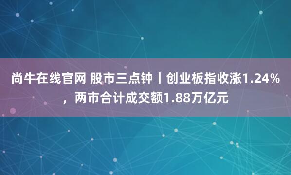 尚牛在线官网 股市三点钟丨创业板指收涨1.24%，两市合计成交额1.88万亿元