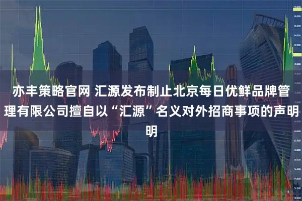 亦丰策略官网 汇源发布制止北京每日优鲜品牌管理有限公司擅自以“汇源”名义对外招商事项的声明