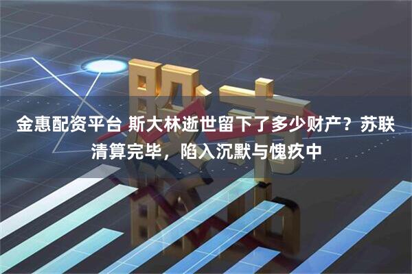 金惠配资平台 斯大林逝世留下了多少财产？苏联清算完毕，陷入沉默与愧疚中