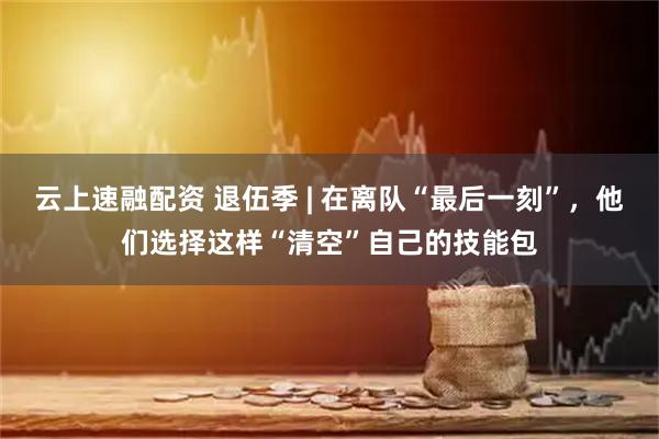 云上速融配资 退伍季 | 在离队“最后一刻”，他们选择这样“清空”自己的技能包