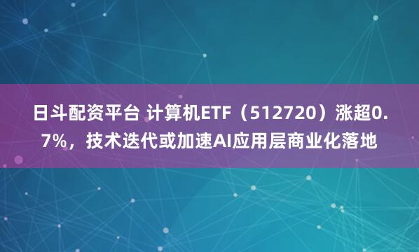 日斗配资平台 计算机ETF（512720）涨超0.7%，技术迭代或加速AI应用层商业化落地