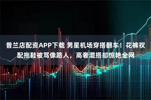 普兰店配资APP下载 男星机场穿搭翻车！花裤衩配拖鞋被骂像路人，高奢混搭却惊艳全网